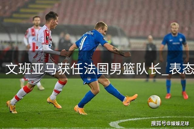 文班亚马获任法国男篮队长 表态将以行动率队前进