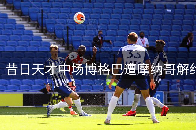 昔日天才中场博格巴遭摩纳哥解约 33岁职业生涯跌落谷底