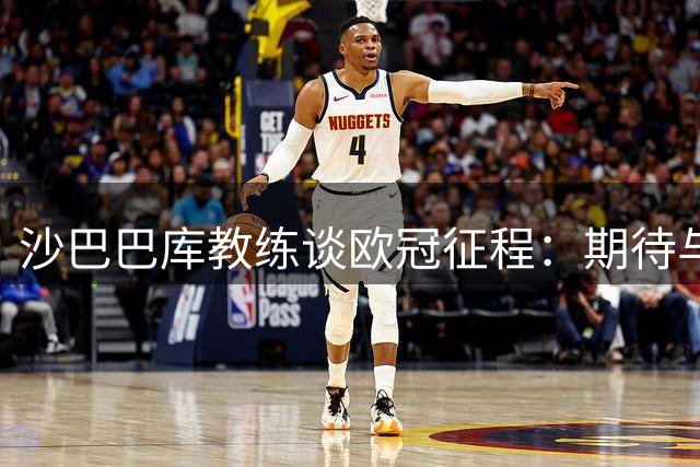 沙巴巴库教练谈欧冠征程：期待与巴萨的对决