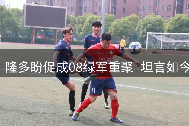 隆多盼促成08绿军重聚 坦言如今时机更为成熟